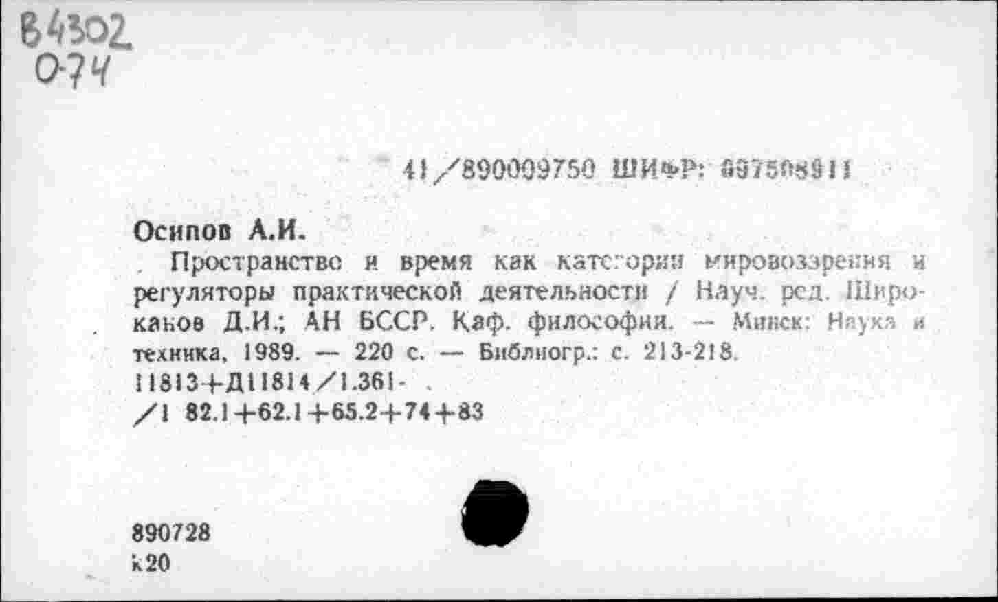 ﻿В 4502.
О?‘Г
41/890099750 ШИ'кР: 897508911
Осипов А.И.
Пространстве и время как категории мировоззрения и регуляторы практической деятельности / Науч. рсд. Широ-канов Д.И.; АН БССР. Каф. философии. — Минск: Наука и техника, 1989. — 220 с. — Библиогр.: с. 213-218.
11813+Д11814/1.361- .
/\ 82.1+62.1+65.2+744-83
890728 к 20